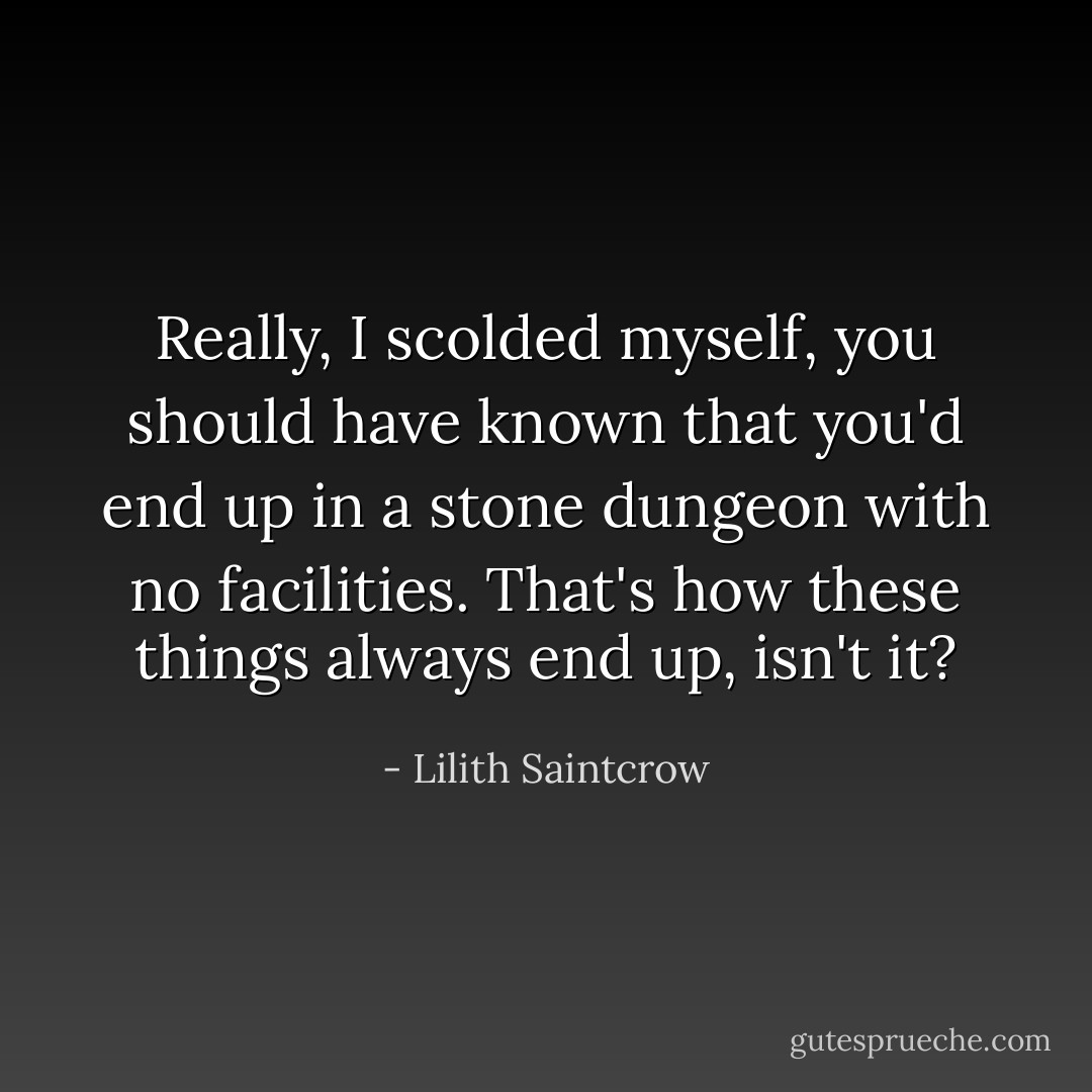 Really, I scolded myself, you should have known that you'd end up in a stone dungeon with no facilities. That's how these things always end up, isn't it? - Lilith Saintcrow