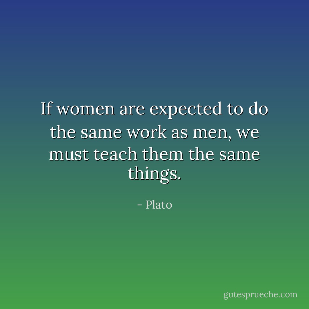 If women are expected to do the same work as men, we must teach them the same things. - Plato