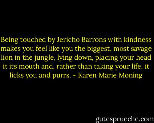 Being touched by Jericho Barrons with kindness makes you feel like you the biggest, most savage lion in the jungle, lying down, placing your<br />head it its mouth and, rather than taking your life, it licks you and<br />purrs. - Karen Marie Moning