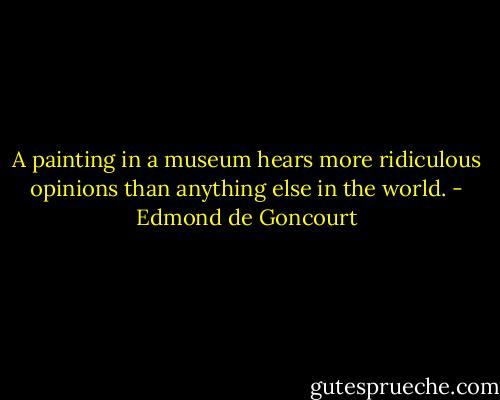 A painting in a museum hears more ridiculous opinions than anything else in the world. - Edmond de Goncourt