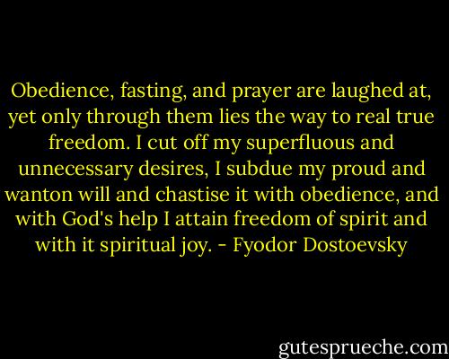 Obedience, fasting, and prayer are laughed at, yet only through them lies the way to real true freedom. I cut off my superfluous and unnecessary desires, I subdue my proud and wanton will and chastise it with obedience, and with God's help I attain freedom of spirit and with it spiritual joy. - Fyodor Dostoevsky