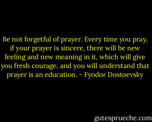 Be not forgetful of prayer. Every time you pray, if your prayer is sincere, there will be new feeling and new meaning in it, which will give you fresh courage, and you will understand that prayer is an education. - Fyodor Dostoevsky