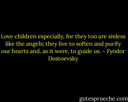 Love children especially, for they too are sinless like the angels; they live to soften and purify our hearts and, as it were, to guide us. - Fyodor Dostoevsky