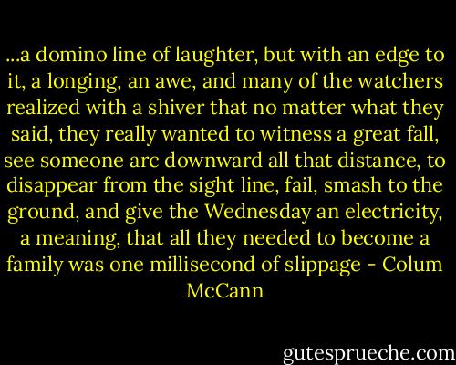 ...a domino line of laughter, but with an edge to it, a longing, an awe, and many of the watchers realized with a shiver that no matter what they said, they really wanted to witness a great fall, see someone arc downward all that distance, to disappear from the sight line, fail, smash to the ground, and give the Wednesday an electricity, a meaning, that all they needed to become a family was one millisecond of slippage - Colum McCann