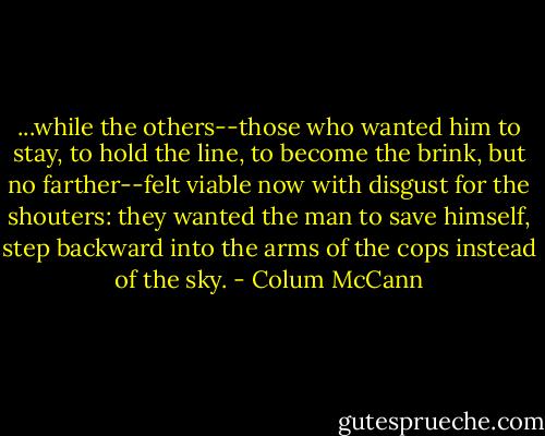 ...while the others--those who wanted him to stay, to hold the line, to become the brink, but no farther--felt viable now with disgust for the shouters: they wanted the man to save himself, step backward into the arms of the cops instead of the sky. - Colum McCann