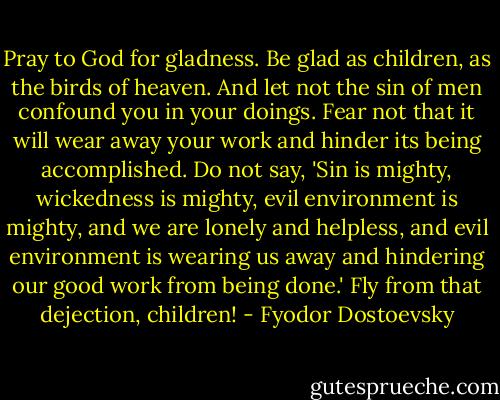 Pray to God for gladness. Be glad as children, as the birds of heaven. And let not the sin of men confound you in your doings. Fear not that it will wear away your work and hinder its being accomplished. Do not say, 'Sin is mighty, wickedness is mighty, evil environment is mighty, and we are lonely and helpless, and evil environment is wearing us away and hindering our good work from being done.' Fly from that dejection, children! - Fyodor Dostoevsky