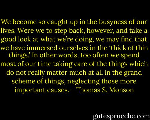 We become so caught up in the busyness of our lives. Were we to step back, however, and take a good look at what we’re doing, we may find that we have immersed ourselves in the ‘thick of thin things.’ In other words, too often we spend most of our time taking care of the things which do not really matter much at all in the grand scheme of things, neglecting those more important causes. - Thomas S. Monson