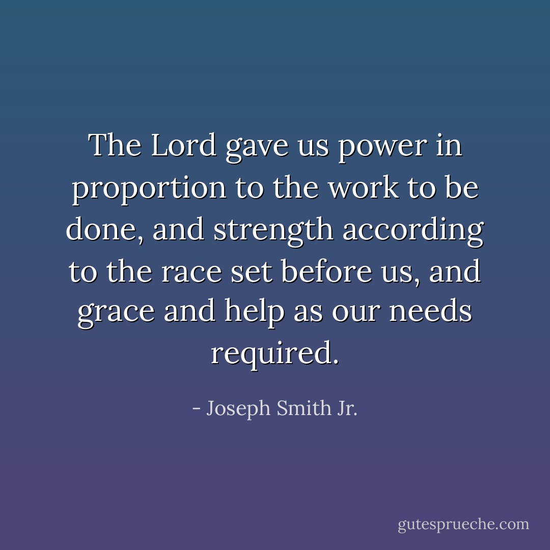 The Lord gave us power in proportion to the work to be done, and strength according to the race set before us, and grace and help as our needs required. - Joseph Smith Jr.