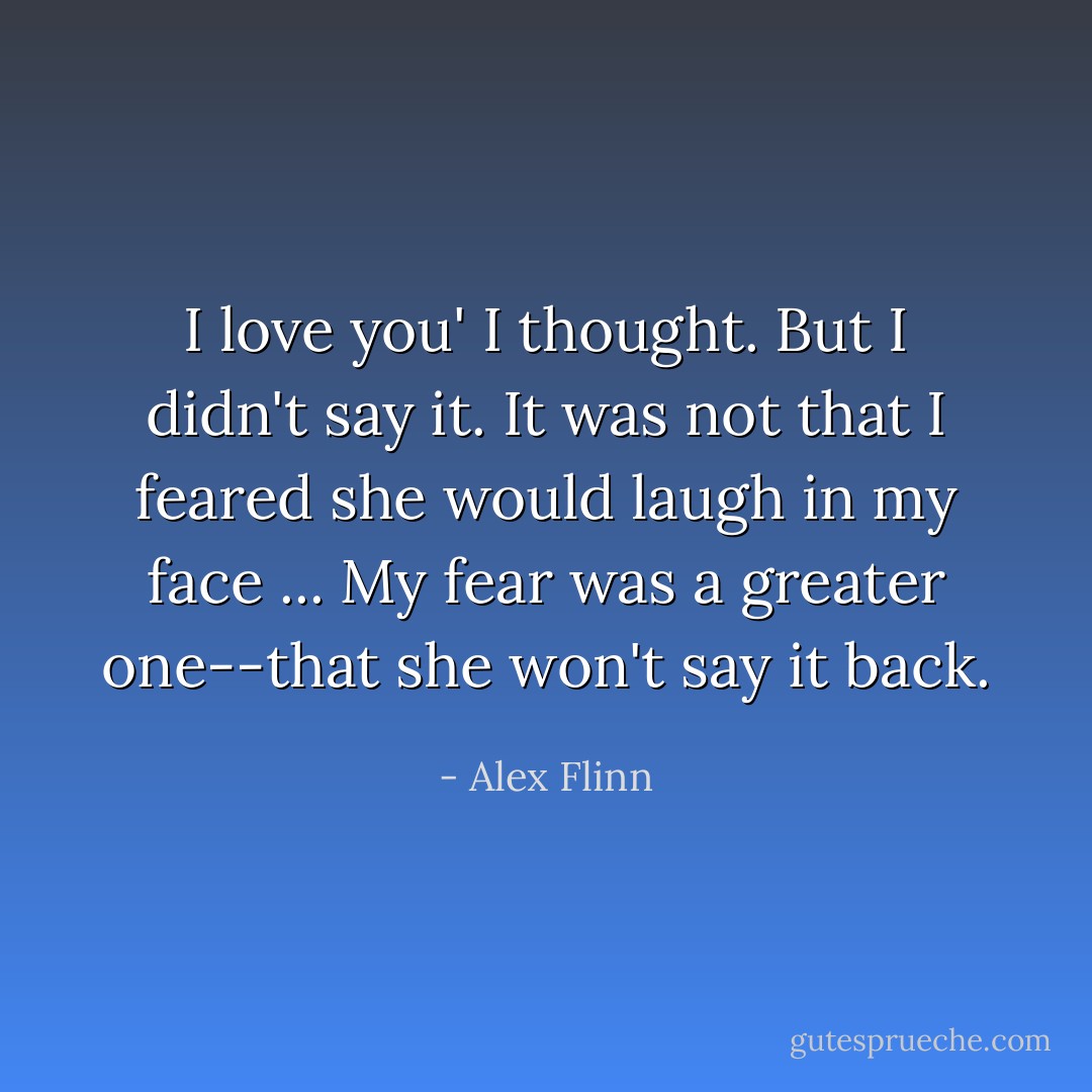 I love you' I thought. But I didn't say it. It was not that I feared she would laugh in my face ... My fear was a greater one--that she won't say it back. - Alex Flinn