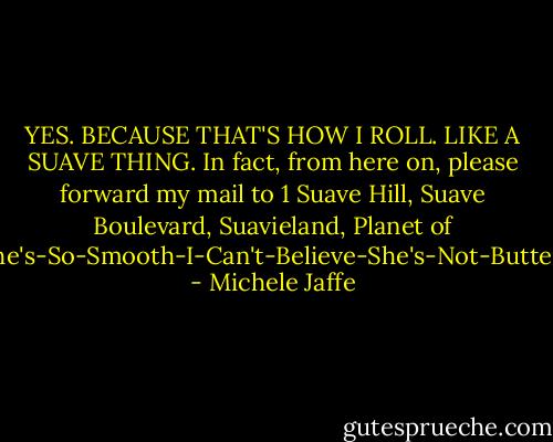 YES. BECAUSE THAT'S HOW I ROLL. LIKE A SUAVE THING. In fact, from here on, please forward my mail to 1 Suave Hill, Suave Boulevard, Suavieland, Planet of She's-So-Smooth-I-Can't-Believe-She's-Not-Butter. - Michele Jaffe