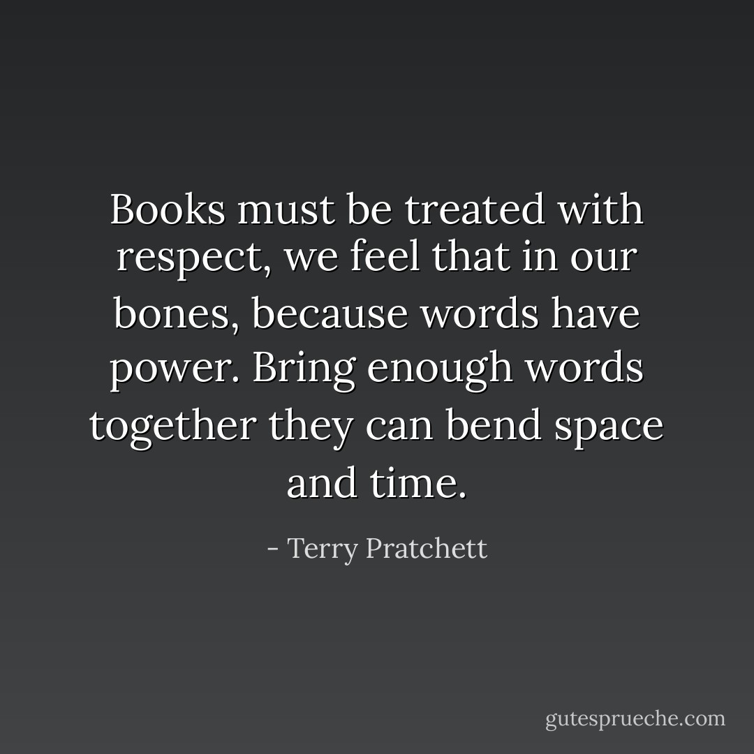 Books must be treated with respect, we feel that in our bones, because words have power. Bring enough words together they can bend space and time. - Terry Pratchett