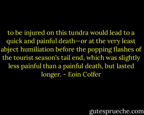 to be injured on this tundra would lead to a quick and painful death—or at the very least abject humiliation before the popping flashes of the tourist season's tail end, which was slightly less painful than a painful death, but lasted longer. - Eoin Colfer