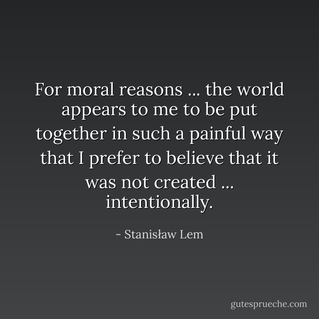 For moral reasons ... the world appears to me to be put together in such a painful way that I prefer to believe that it was not created ... intentionally. - Stanisław Lem