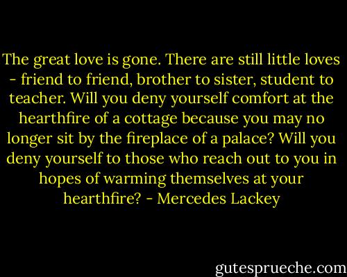 The great love is gone. There are still little loves - friend to friend, brother to sister, student to teacher. Will you deny yourself comfort at the hearthfire of a cottage because you may no longer sit by the fireplace of a palace? Will you deny yourself to those who reach out to you in hopes of warming themselves at your hearthfire? - Mercedes Lackey