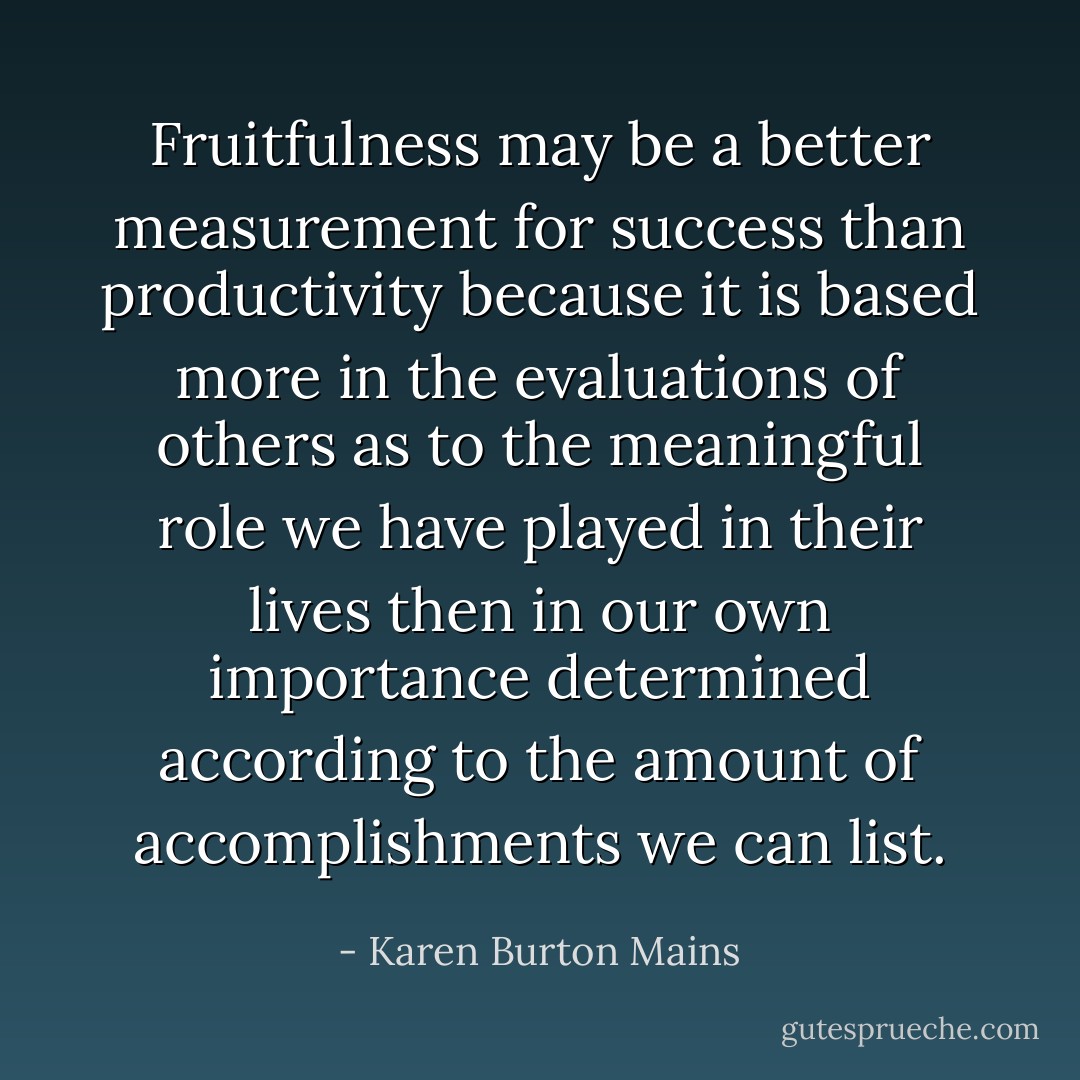 Fruitfulness may be a better measurement for success than productivity because it is based more in the evaluations of others as to the meaningful role we have played in their lives then in our own importance determined according to the amount of accomplishments we can list. - Karen Burton Mains