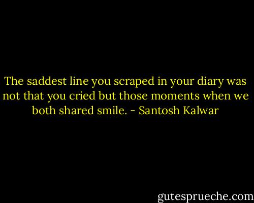 The saddest line you scraped in your diary was not that you cried but those moments when we both shared smile. - Santosh Kalwar
