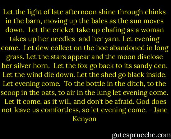 Let the light of late afternoon<br />shine through chinks in the barn, moving<br />up the bales as the sun moves down.<br /><br />Let the cricket take up chafing<br />as a woman takes up her needles <br />and her yarn. Let evening come.<br /><br />Let dew collect on the hoe abandoned<br />in long grass. Let the stars appear<br />and the moon disclose her silver horn.<br /><br />Let the fox go back to its sandy den.<br />Let the wind die down. Let the shed<br />go black inside. Let evening come.<br /><br />To the bottle in the ditch, to the scoop<br />in the oats, to air in the lung<br />let evening come.<br /><br />Let it come, as it will, and don't<br />be afraid. God does not leave us<br />comfortless, so let evening come. - Jane Kenyon