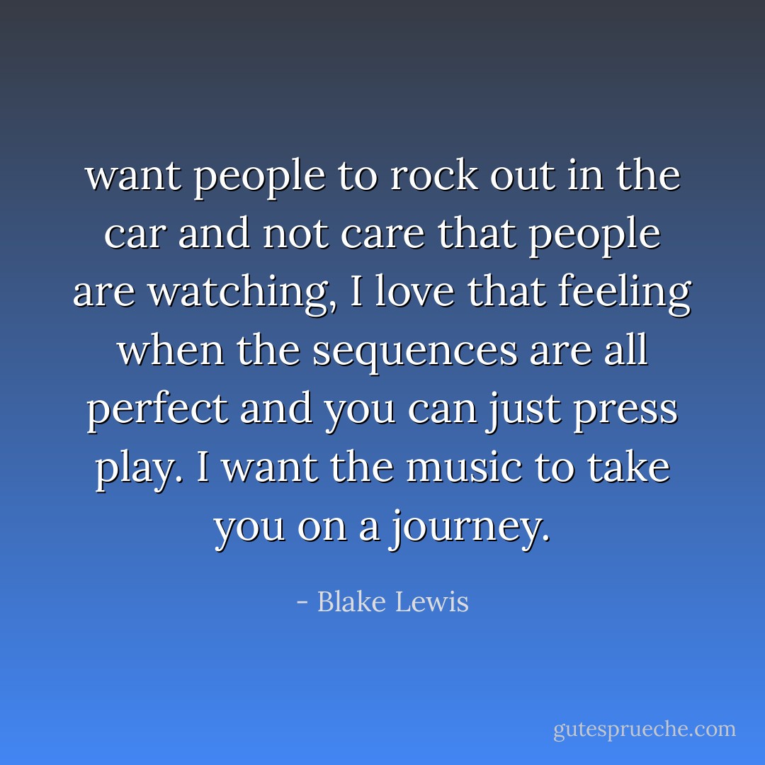 want people to rock out in the car and not care that people are watching, I love that feeling when the sequences are all perfect and you can just press play. I want the music to take you on a journey. - Blake Lewis