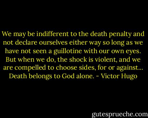 We may be indifferent to the death penalty and not declare ourselves either way so long as we have not seen a guillotine with our own eyes. But when we do, the shock is violent, and we are compelled to choose sides, for or against... Death belongs to God alone. - Victor Hugo