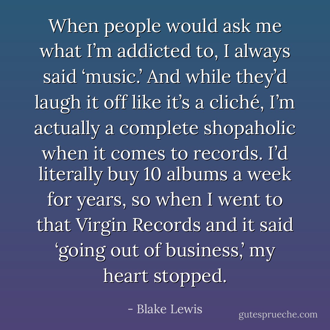 When people would ask me what I’m addicted to, I always said ‘music.’ And while they’d laugh it off like it’s a cliché, I’m actually a complete shopaholic when it comes to records. I’d literally buy 10 albums a week for years, so when I went to that Virgin Records and it said ‘going out of business,’ my heart stopped. - Blake Lewis