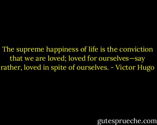 The supreme happiness of life is the conviction that we are loved; loved for ourselves—say rather, loved in spite of ourselves. - Victor Hugo