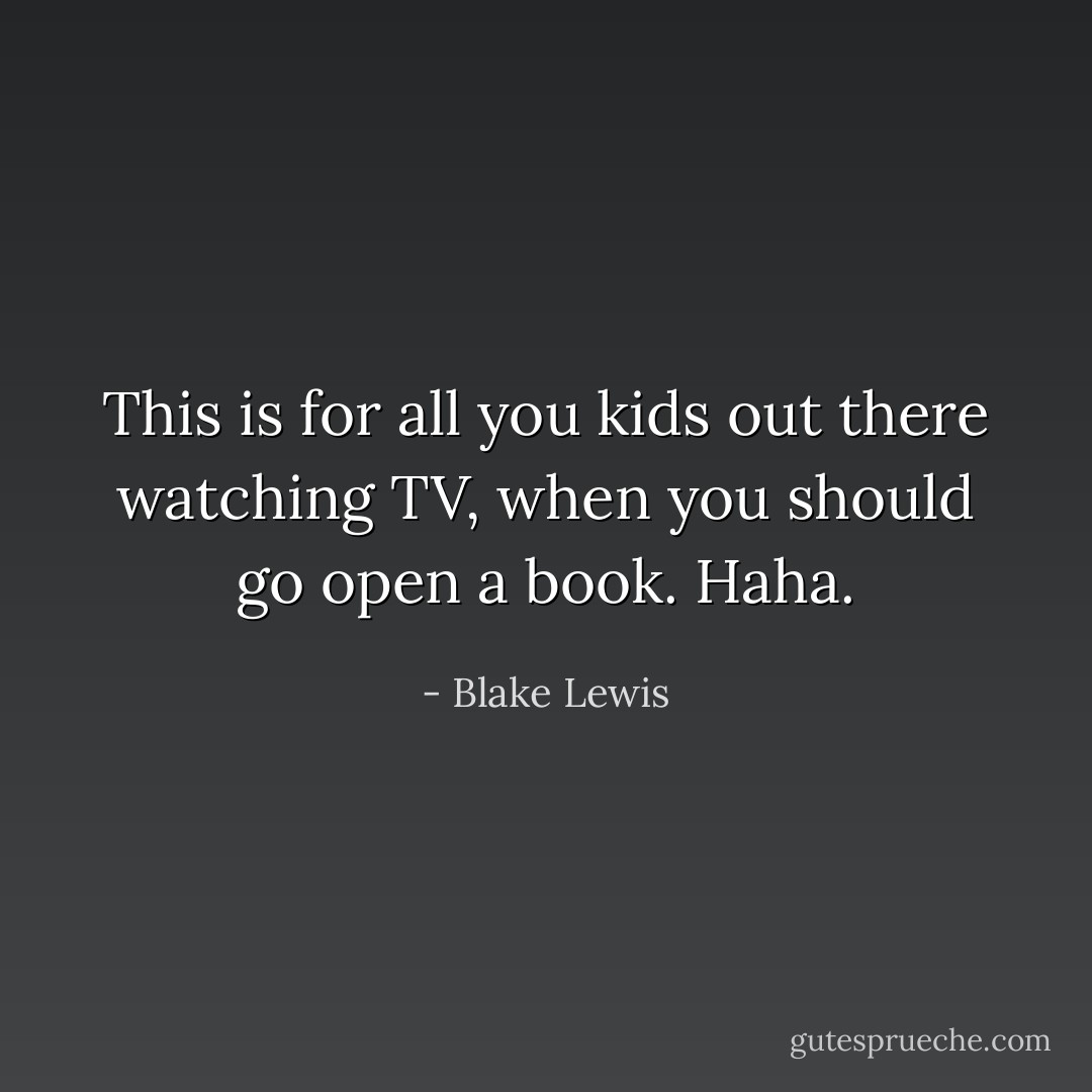 This is for all you kids out there watching TV, when you should go open a book. Haha. - Blake Lewis
