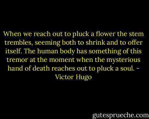 When we reach out to pluck a flower the stem trembles, seeming both to shrink and to offer itself. The human body has something of this tremor at the moment when the mysterious hand of death reaches out to pluck a soul. - Victor Hugo