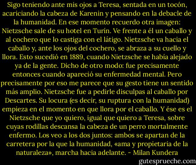 Sigo teniendo ante mis ojos a Teresa, sentada en un tocón, acariciando la cabeza de Karenin y pensando en la debacle de la humanidad. En ese momento recuerdo otra imagen: Nietzsche sale de su hotel en Turín. Ve frente a él un caballo y al cochero que lo castiga con el látigo. Nietzsche va hacia el caballo y, ante los ojos del cochero, se abraza a su cuello y llora.<br />Esto sucedió en 1889, cuando Nietzsche se había alejado ya de la gente. Dicho de otro modo: fue precisamente entonces cuando apareció su enfermedad mental. Pero precisamente por eso me parece que su gesto tiene un sentido más amplio. Nietzsche fue a pedirle disculpas al caballo por Descartes. Su locura (es decir, su ruptura con la humanidad) empieza en el momento en que llora por el caballo.<br />Y ése es el Nietzsche que yo quiero, igual que quiero a Teresa, sobre cuyas rodillas descansa la cabeza de un perro mortalmente enfermo. Los veo a los dos juntos: ambos se apartan de la carretera por la que la humanidad, «ama y propietaria de la naturaleza», marcha hacia adelante. - Milan Kundera