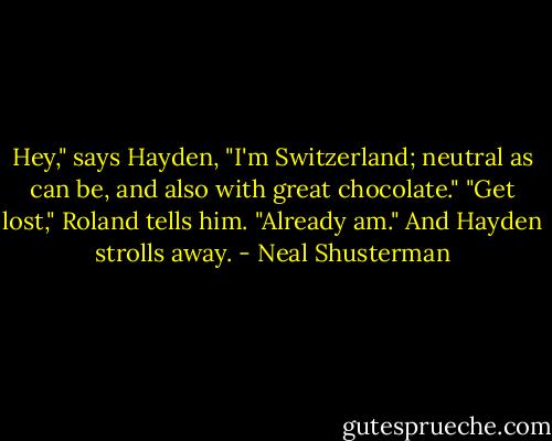 Hey," says Hayden, "I'm Switzerland; neutral as can be, and also with great chocolate."<br />"Get lost," Roland tells him.<br />"Already am." And Hayden strolls away. - Neal Shusterman