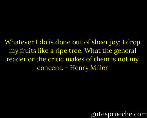 Whatever I do is done out of sheer joy; I drop my fruits like a ripe tree. What the general reader or the critic makes of them is not my concern. - Henry Miller