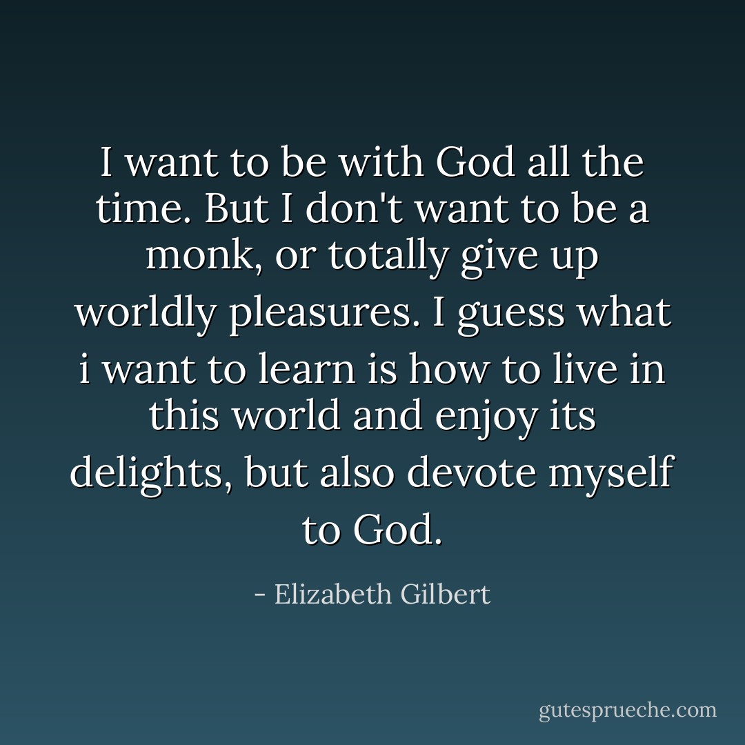 I want to be with God all the time. But I don't want to be a monk, or totally give up worldly pleasures. I guess what i want to learn is how to live in this world and enjoy its delights, but also devote myself to God. - Elizabeth Gilbert