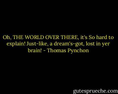 Oh, THE WORLD OVER THERE, it's<br />So hard to explain!<br />Just-like, a dream's-got, lost in yer brain! - Thomas Pynchon