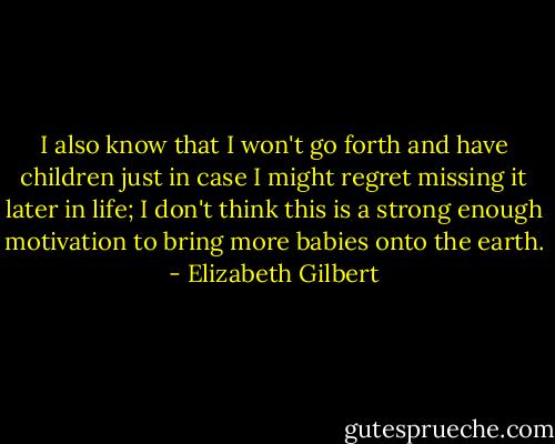 I also know that I won't go forth and have children just in case I might regret missing it later in life; I don't think this is a strong enough motivation to bring more babies onto the earth. - Elizabeth Gilbert