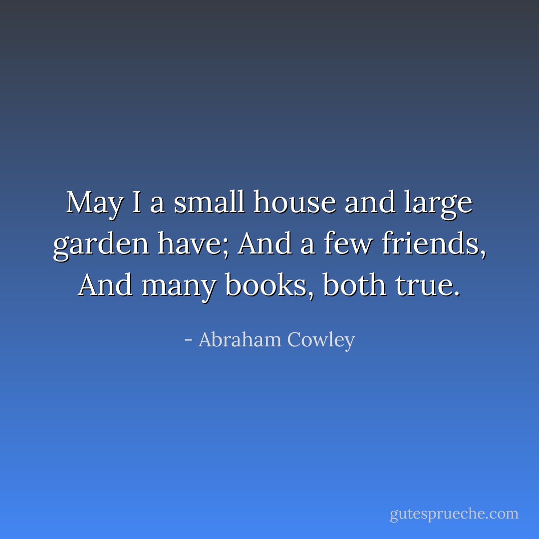 May I a small house and large garden have;<br />And a few friends,<br />And many books, both true. - Abraham Cowley