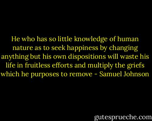 He who has so little knowledge of human nature as to seek happiness by changing anything but his own dispositions will waste his life in fruitless efforts and multiply the griefs which he purposes to remove - Samuel Johnson