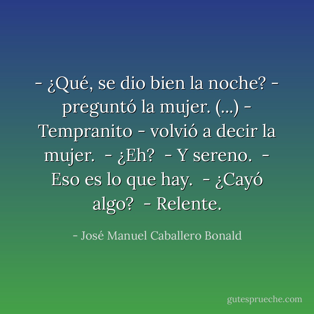- ¿Qué, se dio bien la noche? - preguntó la mujer. (...) - Tempranito - volvió a decir la mujer.<br /> - ¿Eh?<br /> - Y sereno.<br /> - Eso es lo que hay.<br /> - ¿Cayó algo?<br /> - Relente. - José Manuel Caballero Bonald