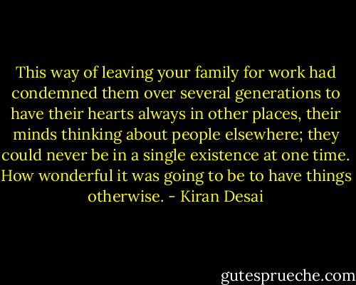 This way of leaving your family for work had condemned them over several generations to have their hearts always in other places, their minds thinking about people elsewhere; they could never be in a single existence at one time. How wonderful it was going to be to have things otherwise. - Kiran Desai