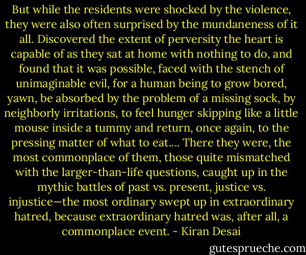 But while the residents were shocked by the violence, they were also often surprised by the mundaneness of it all. Discovered the extent of perversity the heart is capable of as they sat at home with nothing to do, and found that it was possible, faced with the stench of unimaginable evil, for a human being to grow bored, yawn, be absorbed by the problem of a missing sock, by neighborly irritations, to feel hunger skipping like a little mouse inside a tummy and return, once again, to the pressing matter of what to eat.... There they were, the most commonplace of them, those quite mismatched with the larger-than-life questions, caught up in the mythic battles of past vs. present, justice vs. injustice—the most ordinary swept up in extraordinary hatred, because extraordinary hatred was, after all, a commonplace event. - Kiran Desai