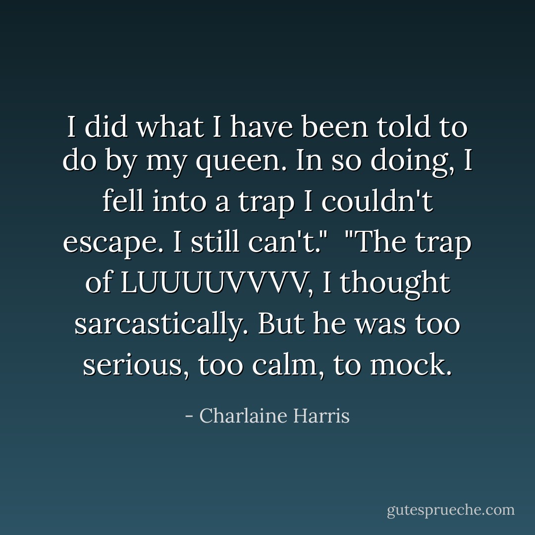 I did what I have been told to do by my queen. In so doing, I fell into a trap I couldn't escape. I still can't."<br /><br />"The trap of LUUUUVVVV, I thought sarcastically. But he was too serious, too calm, to mock. - Charlaine Harris