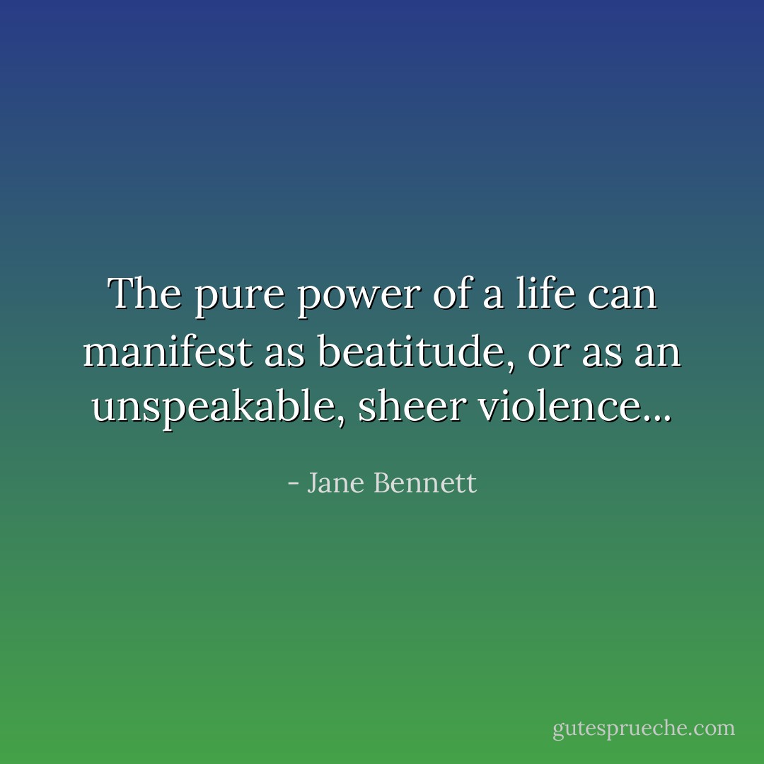 The pure power of a life can manifest as beatitude, or as an unspeakable, sheer violence... - Jane Bennett
