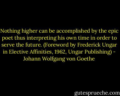 Nothing higher can be accomplished by the epic poet thus interpreting his own time in order to serve the future.<br />(Foreword by Frederick Ungar in Elective Affinities, 1962, Ungar Publishing) - Johann Wolfgang von Goethe