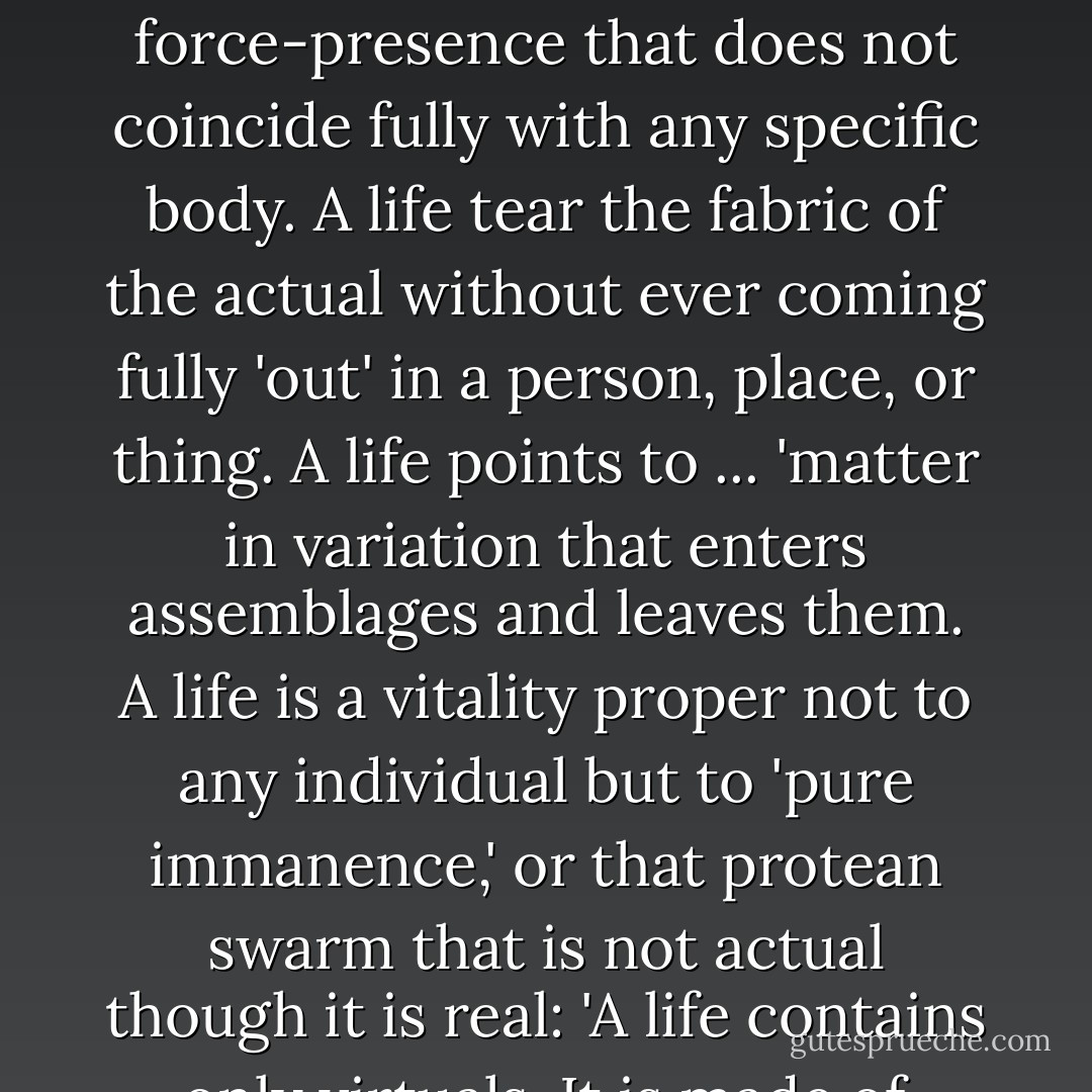 A life thus names a restless activeness, a destructive-creative force-presence that does not coincide fully with any specific body. A life tear the fabric of the actual without ever coming fully 'out' in a person, place, or thing. A life points to ... 'matter in variation that enters assemblages and leaves them. A life is a vitality proper not to any individual but to 'pure immanence,' or that protean swarm that is not actual though it is real: 'A life contains only virtuals. It is made of virtualities. - Jane Bennett