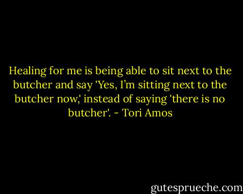Healing for me is being able to sit next to the butcher and say 'Yes, I’m sitting next to the butcher now,' instead of saying 'there is no butcher'. - Tori Amos