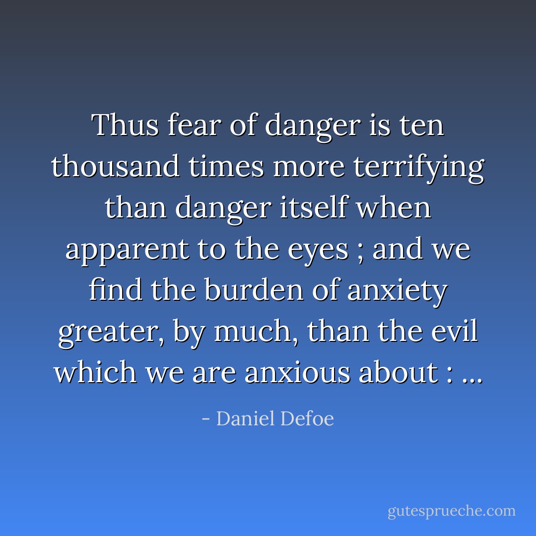 Thus fear of danger is ten thousand times more terrifying than danger itself when apparent to the eyes ; and we find the burden of anxiety greater, by much, than the evil which we are anxious about : ... - Daniel Defoe