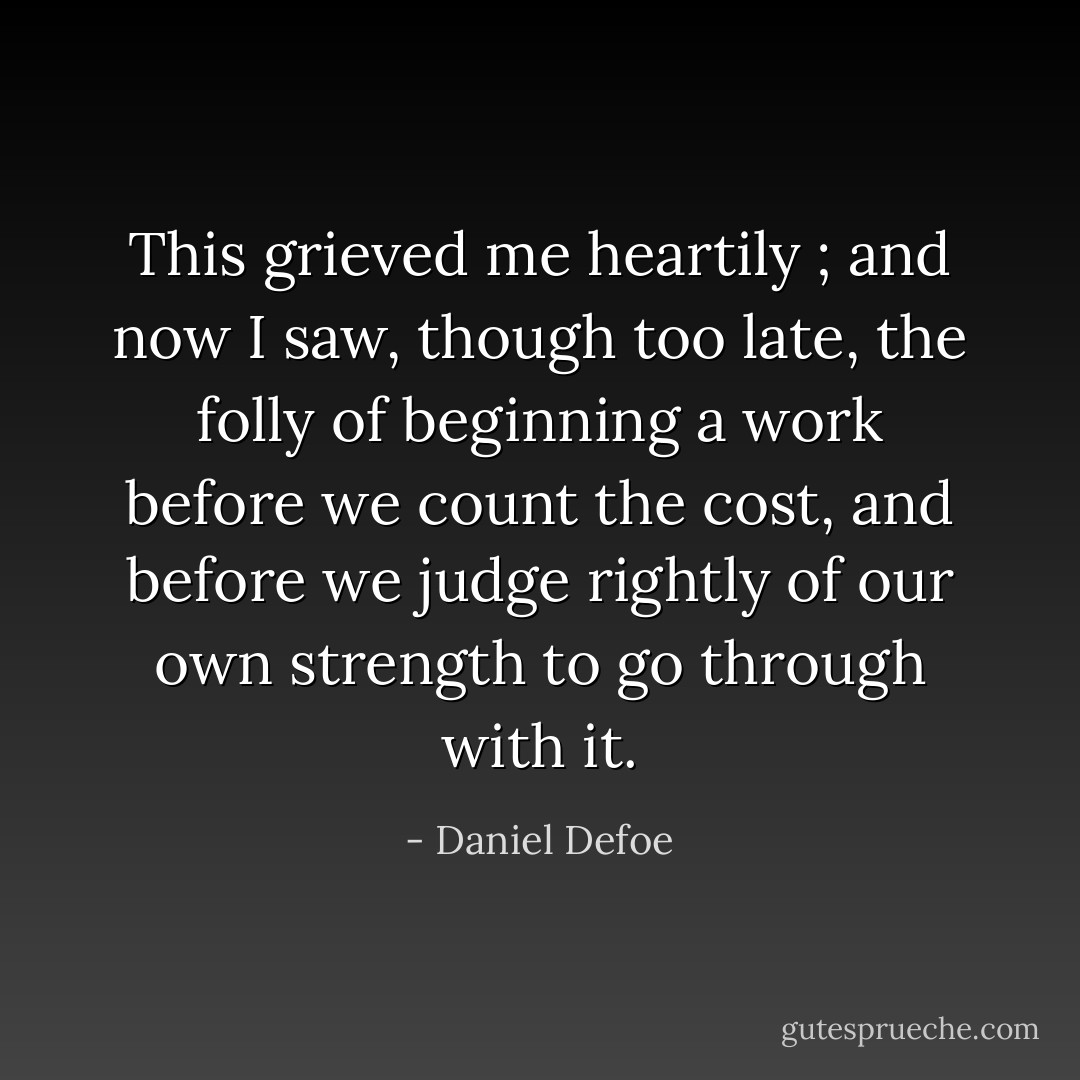 This grieved me heartily ; and now I saw, though too late, the folly of beginning a work before we count the cost, and before we judge rightly of our own strength to go through with it. - Daniel Defoe