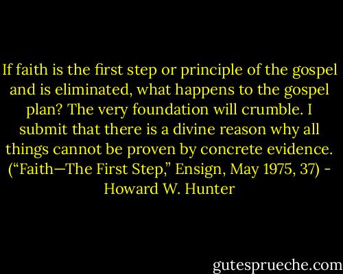If faith is the first step or principle of the gospel and is eliminated, what happens to the gospel plan? The very foundation will crumble. I submit that there is a divine reason why all things cannot be proven by concrete evidence. (“Faith—The First Step,” Ensign, May 1975, 37) - Howard W. Hunter