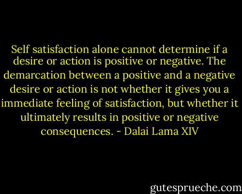 Self satisfaction alone cannot determine if a desire or action is positive or negative. The demarcation between a positive and a negative desire or action is not whether it gives you a immediate feeling of satisfaction, but whether it ultimately results in positive or negative consequences. - Dalai Lama XIV