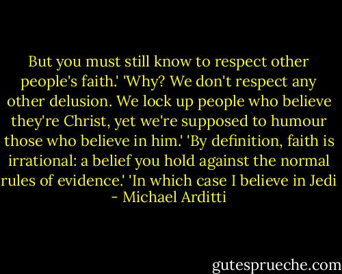 But you must still know to respect other people's faith.'<br />'Why? We don't respect any other delusion. We lock up people who believe they're Christ, yet we're supposed to humour those who believe in him.'<br />'By definition, faith is irrational: a belief you hold against the normal rules of evidence.'<br />'In which case I believe in Jedi - Michael Arditti