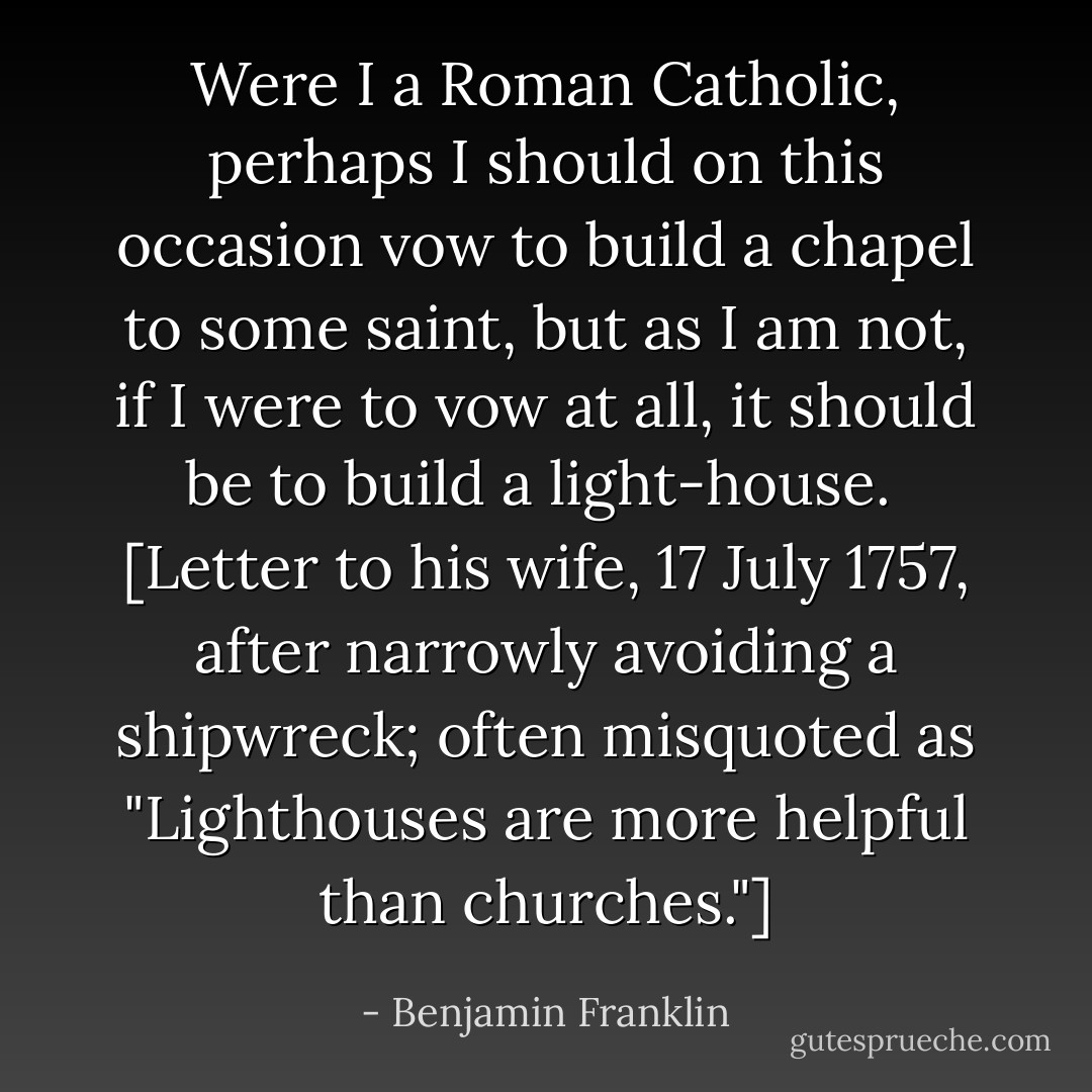 Were I a Roman Catholic, perhaps I should on this occasion vow to build a chapel to some saint, but as I am not, if I were to vow at all, it should be to build a light-house.<br /><br />[Letter to his wife, 17 July 1757, after narrowly avoiding a shipwreck; often misquoted as "Lighthouses are more helpful than churches."] - Benjamin Franklin