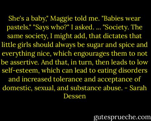 She's a baby," Maggie told me. "Babies wear pastels."<br />"Says who?" I asked. ... "Society. The same society, I might add, that dictates that little girls should always be sugar and spice and everything nice, which engourages them to not be assertive. And that, in turn, then leads to low self-esteem, which can lead to eating disorders and increased tolerance and acceptance of domestic, sexual, and substance abuse. - Sarah Dessen